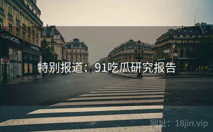 特别报道:91吃瓜研究报告 特别报道:91吃瓜研究报告