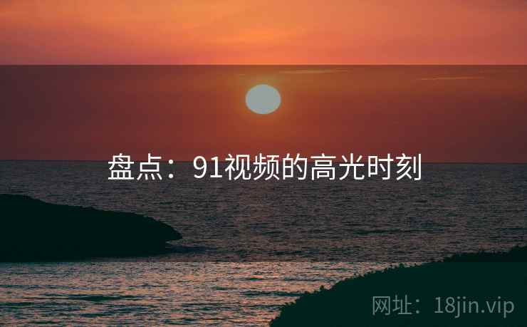 盘点：91视频的高光时刻