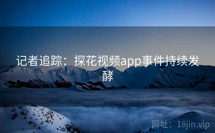 记者追踪：探花视频app事件持续发酵