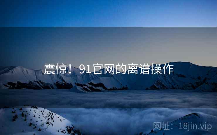 震惊!91官网的离谱操作 震惊!91官网的离谱操作